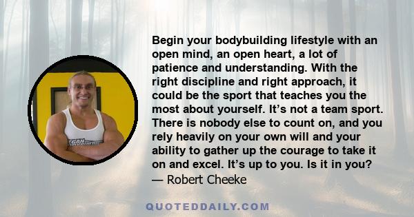 Begin your bodybuilding lifestyle with an open mind, an open heart, a lot of patience and understanding. With the right discipline and right approach, it could be the sport that teaches you the most about yourself. It’s 