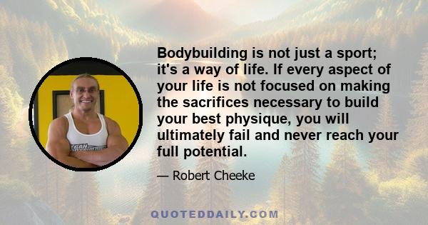 Bodybuilding is not just a sport; it's a way of life. If every aspect of your life is not focused on making the sacrifices necessary to build your best physique, you will ultimately fail and never reach your full