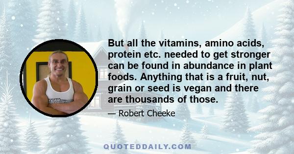 But all the vitamins, amino acids, protein etc. needed to get stronger can be found in abundance in plant foods. Anything that is a fruit, nut, grain or seed is vegan and there are thousands of those.