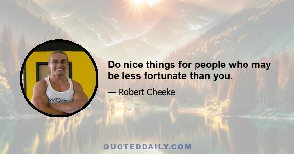 Do nice things for people who may be less fortunate than you.