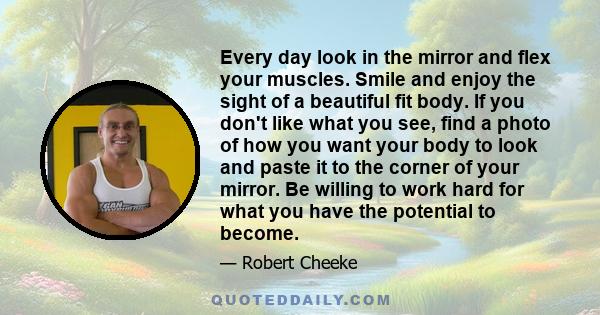 Every day look in the mirror and flex your muscles. Smile and enjoy the sight of a beautiful fit body. If you don't like what you see, find a photo of how you want your body to look and paste it to the corner of your