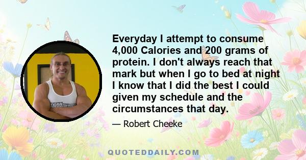 Everyday I attempt to consume 4,000 Calories and 200 grams of protein. I don't always reach that mark but when I go to bed at night I know that I did the best I could given my schedule and the circumstances that day.