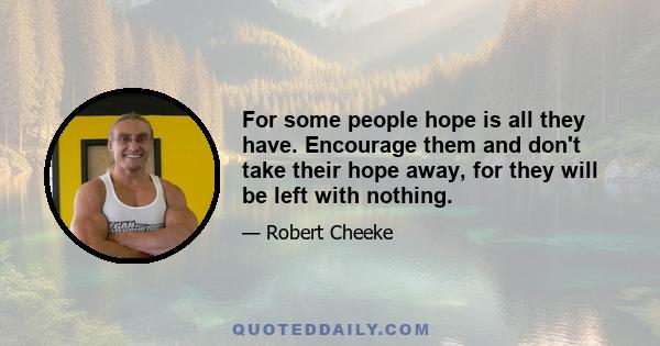 For some people hope is all they have. Encourage them and don't take their hope away, for they will be left with nothing.