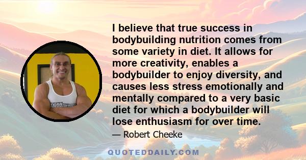 I believe that true success in bodybuilding nutrition comes from some variety in diet. It allows for more creativity, enables a bodybuilder to enjoy diversity, and causes less stress emotionally and mentally compared to 