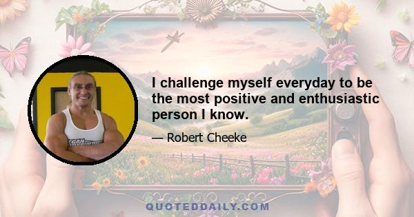 I challenge myself everyday to be the most positive and enthusiastic person I know.