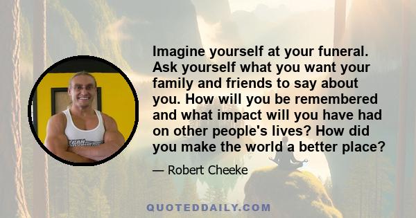 Imagine yourself at your funeral. Ask yourself what you want your family and friends to say about you. How will you be remembered and what impact will you have had on other people's lives? How did you make the world a