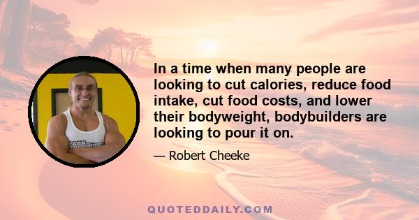 In a time when many people are looking to cut calories, reduce food intake, cut food costs, and lower their bodyweight, bodybuilders are looking to pour it on.