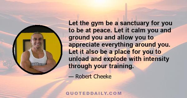 Let the gym be a sanctuary for you to be at peace. Let it calm you and ground you and allow you to appreciate everything around you. Let it also be a place for you to unload and explode with intensity through your