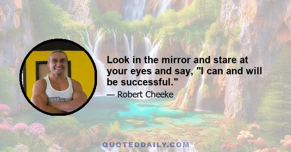 Look in the mirror and stare at your eyes and say, I can and will be successful.