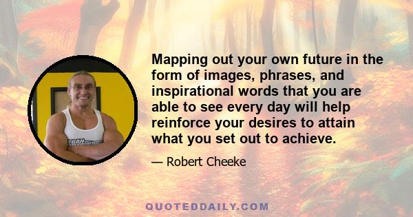 Mapping out your own future in the form of images, phrases, and inspirational words that you are able to see every day will help reinforce your desires to attain what you set out to achieve.