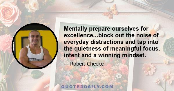 Mentally prepare ourselves for excellence...block out the noise of everyday distractions and tap into the quietness of meaningful focus, intent and a winning mindset.