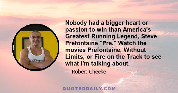 Nobody had a bigger heart or passion to win than America's Greatest Running Legend, Steve Prefontaine Pre. Watch the movies Prefontaine, Without Limits, or Fire on the Track to see what I'm talking about.