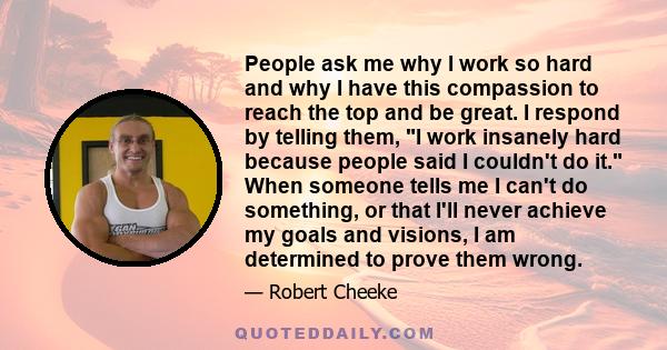 People ask me why I work so hard and why I have this compassion to reach the top and be great. I respond by telling them, I work insanely hard because people said I couldn't do it. When someone tells me I can't do