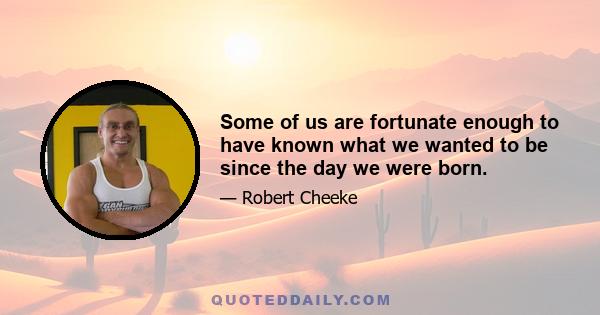 Some of us are fortunate enough to have known what we wanted to be since the day we were born.