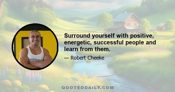 Surround yourself with positive, energetic, successful people and learn from them.