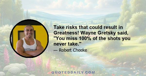 Take risks that could result in Greatness! Wayne Gretsky said, You miss 100% of the shots you never take.