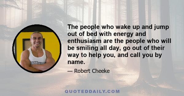 The people who wake up and jump out of bed with energy and enthusiasm are the people who will be smiling all day, go out of their way to help you, and call you by name.