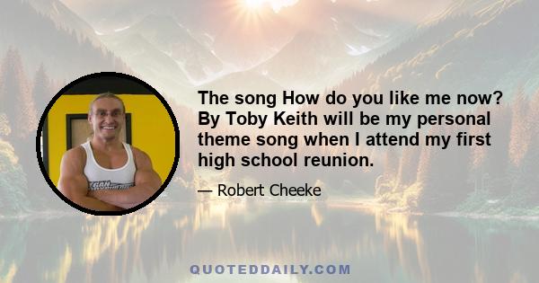 The song How do you like me now? By Toby Keith will be my personal theme song when I attend my first high school reunion.