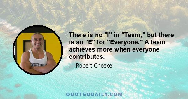 There is no I in Team, but there is an E for Everyone. A team achieves more when everyone contributes.