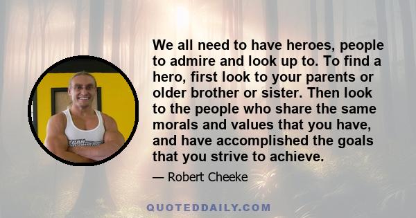 We all need to have heroes, people to admire and look up to. To find a hero, first look to your parents or older brother or sister. Then look to the people who share the same morals and values that you have, and have