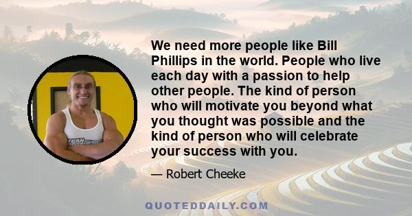 We need more people like Bill Phillips in the world. People who live each day with a passion to help other people. The kind of person who will motivate you beyond what you thought was possible and the kind of person who 