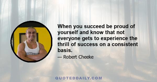 When you succeed be proud of yourself and know that not everyone gets to experience the thrill of success on a consistent basis.