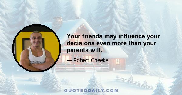 Your friends may influence your decisions even more than your parents will.