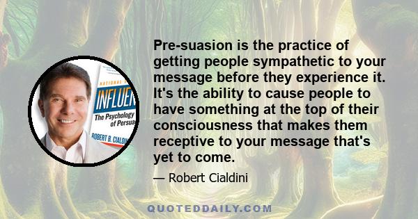 Pre-suasion is the practice of getting people sympathetic to your message before they experience it. It's the ability to cause people to have something at the top of their consciousness that makes them receptive to your 