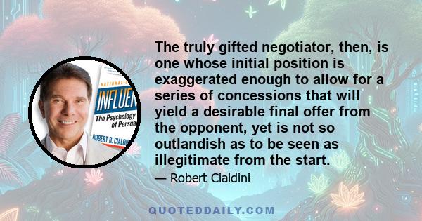 The truly gifted negotiator, then, is one whose initial position is exaggerated enough to allow for a series of concessions that will yield a desirable final offer from the opponent, yet is not so outlandish as to be