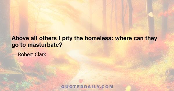 Above all others I pity the homeless: where can they go to masturbate?