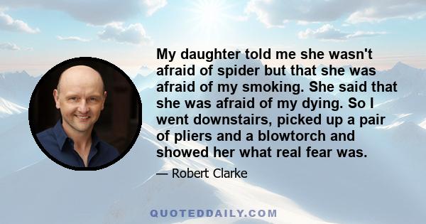 My daughter told me she wasn't afraid of spider but that she was afraid of my smoking. She said that she was afraid of my dying. So I went downstairs, picked up a pair of pliers and a blowtorch and showed her what real