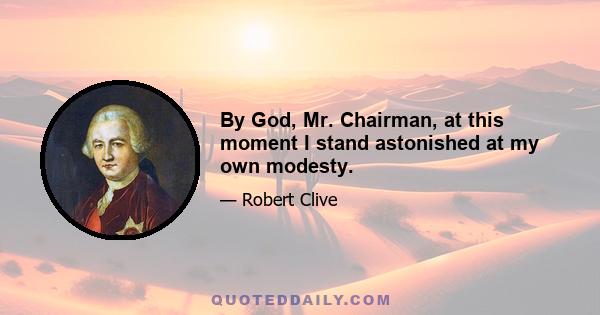 By God, Mr. Chairman, at this moment I stand astonished at my own modesty.