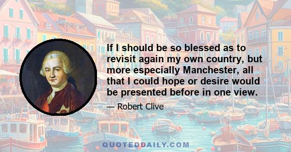 If I should be so blessed as to revisit again my own country, but more especially Manchester, all that I could hope or desire would be presented before in one view.