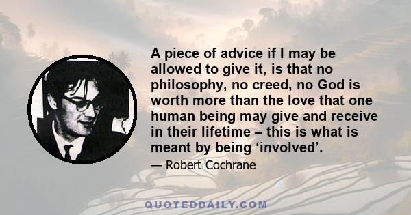 A piece of advice if I may be allowed to give it, is that no philosophy, no creed, no God is worth more than the love that one human being may give and receive in their lifetime – this is what is meant by being