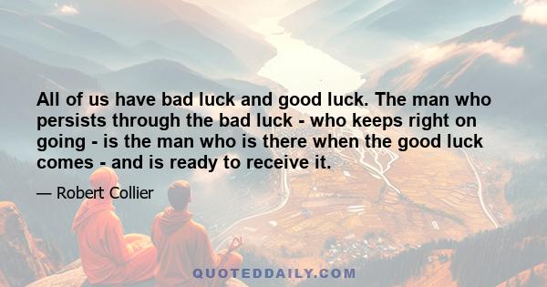 All of us have bad luck and good luck. The man who persists through the bad luck - who keeps right on going - is the man who is there when the good luck comes - and is ready to receive it.