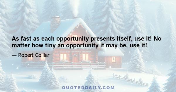 As fast as each opportunity presents itself, use it! No matter how tiny an opportunity it may be, use it!