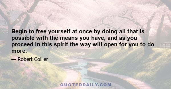 Begin to free yourself at once by doing all that is possible with the means you have, and as you proceed in this spirit the way will open for you to do more.