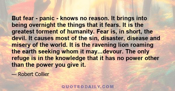 But fear - panic - knows no reason. It brings into being overnight the things that it fears. It is the greatest torment of humanity. Fear is, in short, the devil. It causes most of the sin, disaster, disease and misery