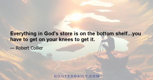 Everything in God's store is on the bottom shelf...you have to get on your knees to get it.