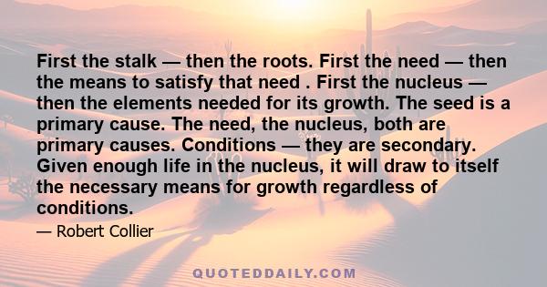 First the stalk — then the roots. First the need — then the means to satisfy that need . First the nucleus — then the elements needed for its growth. The seed is a primary cause. The need, the nucleus, both are primary