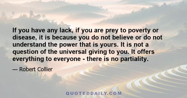 If you have any lack, if you are prey to poverty or disease, it is because you do not believe or do not understand the power that is yours. It is not a question of the universal giving to you. It offers everything to