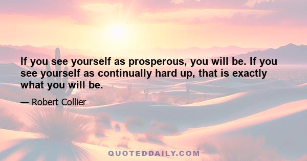 If you see yourself as prosperous, you will be. If you see yourself as continually hard up, that is exactly what you will be.