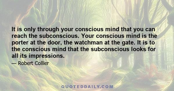 It is only through your conscious mind that you can reach the subconscious. Your conscious mind is the porter at the door, the watchman at the gate. It is to the conscious mind that the subconscious looks for all its