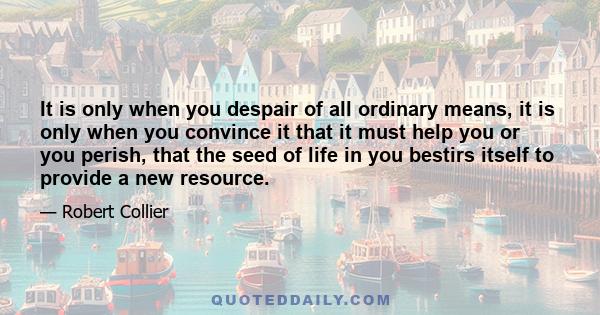 It is only when you despair of all ordinary means, it is only when you convince it that it must help you or you perish, that the seed of life in you bestirs itself to provide a new resource.