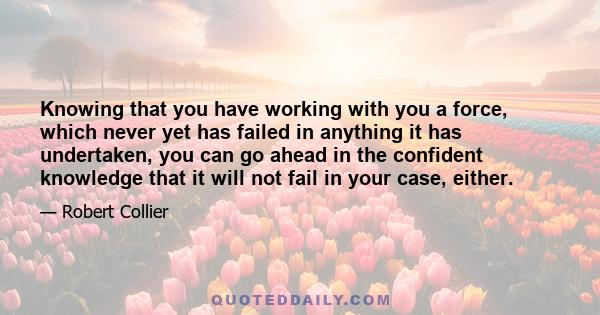 Knowing that you have working with you a force, which never yet has failed in anything it has undertaken, you can go ahead in the confident knowledge that it will not fail in your case, either.