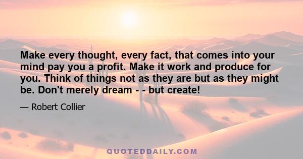 Make every thought, every fact, that comes into your mind pay you a profit. Make it work and produce for you. Think of things not as they are but as they might be. Don't merely dream - - but create!