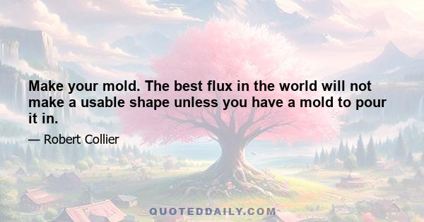 Make your mold. The best flux in the world will not make a usable shape unless you have a mold to pour it in.