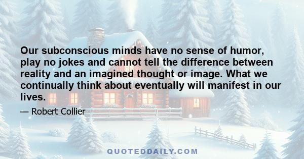 Our subconscious minds have no sense of humor, play no jokes and cannot tell the difference between reality and an imagined thought or image. What we continually think about eventually will manifest in our lives.