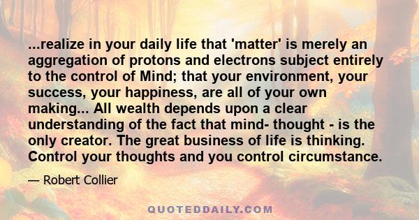 ...realize in your daily life that 'matter' is merely an aggregation of protons and electrons subject entirely to the control of Mind; that your environment, your success, your happiness, are all of your own making...