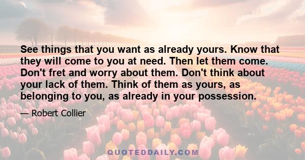 See things that you want as already yours. Know that they will come to you at need. Then let them come. Don't fret and worry about them. Don't think about your lack of them. Think of them as yours, as belonging to you,